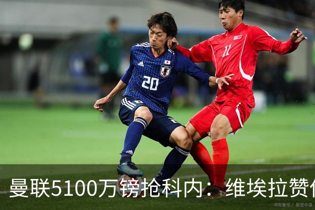 曼联5100万镑抢科内：维埃拉赞他法国最佳中场，率先谈判领先阿森纳